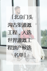 北京门头沟古渠灌溉工程，入选世界灌溉工程遗产候选名单